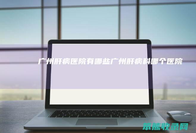 广州肝病医院有广州肝病科哪个医院