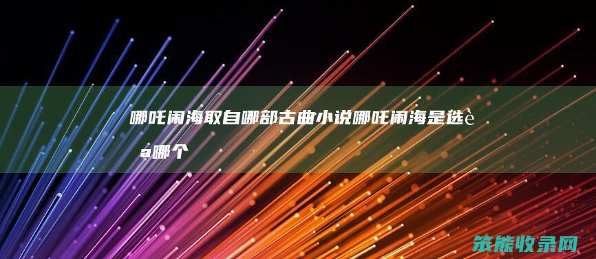 哪吒闹海取自哪部古曲小说哪吒闹海是选自
