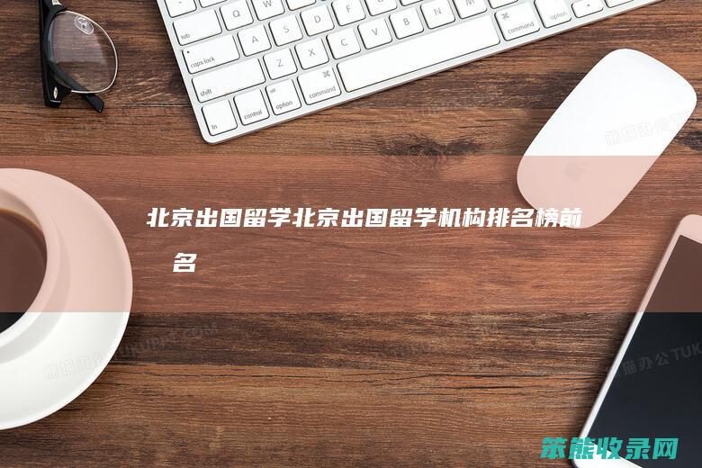 北京出国留学（北京出国留学机构排名榜前十名）