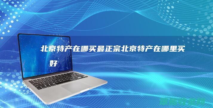 北京特产在哪买最正宗北京特产在哪里买最好