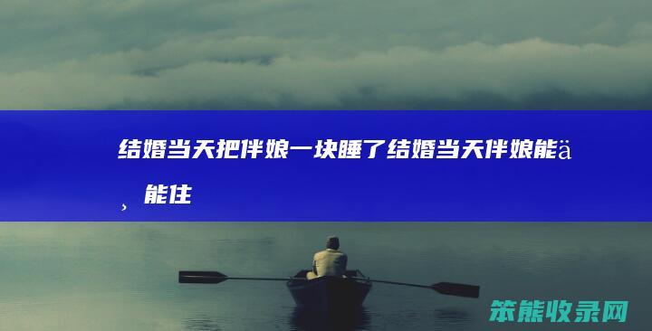 结婚当天把伴娘一块睡了（结婚当天伴娘能不能住新房）