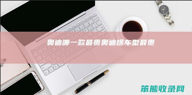 奥迪哪一款最贵（奥迪啥车型最贵）