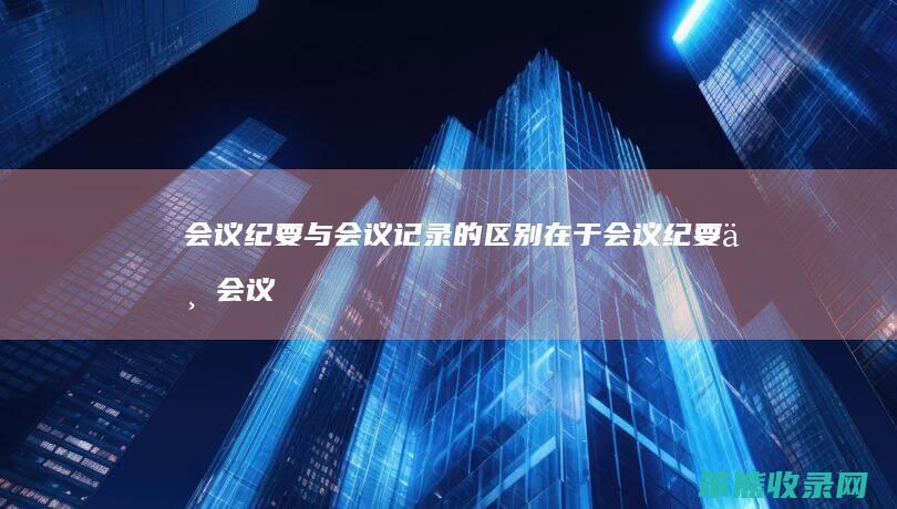 会议纪要与会议记录的区别在于（会议纪要与会议记录的区别在于什么）