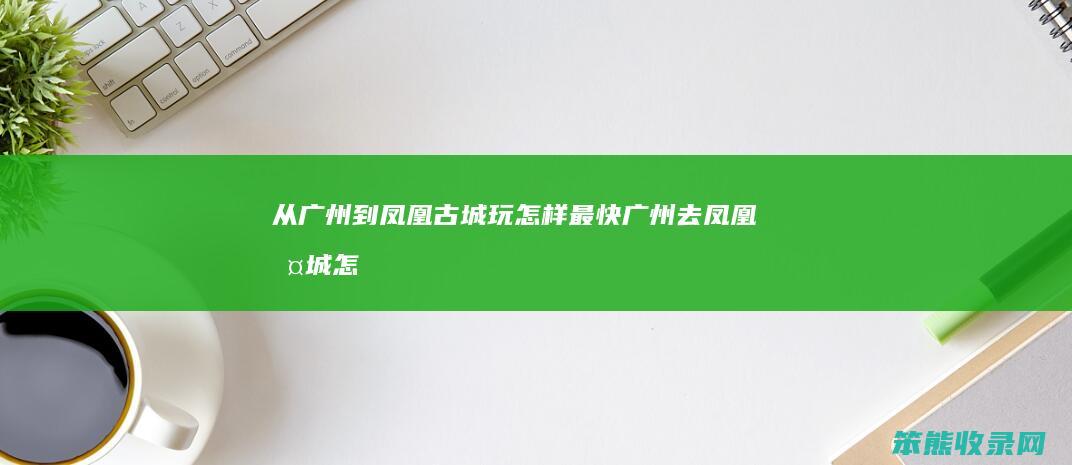 从广州到凤凰古城玩怎样最快广州去凤凰古城怎