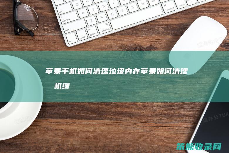 苹果手机如何清理垃圾内存（苹果如何清理手机缓存和垃圾文件）