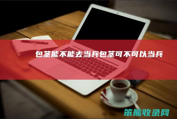 包茎能去当兵包茎可不可以当兵