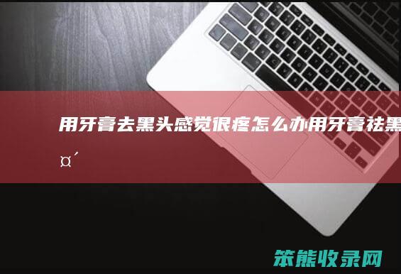 用牙膏去黑头感觉很疼怎么办（用牙膏祛黑头）