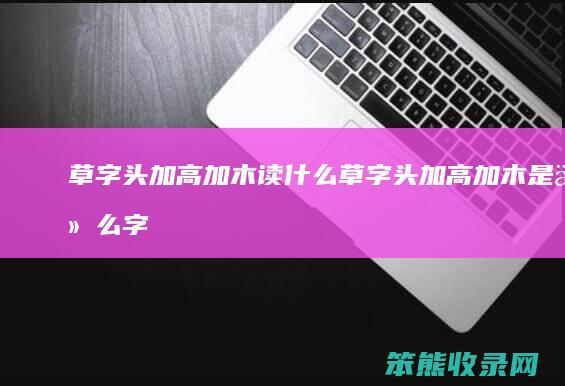 草字头加高加木读什么（草字头加高加木是什么字,怎么读）