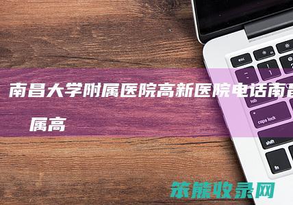 南昌大学附属医院高新医院电话南昌大学附属高