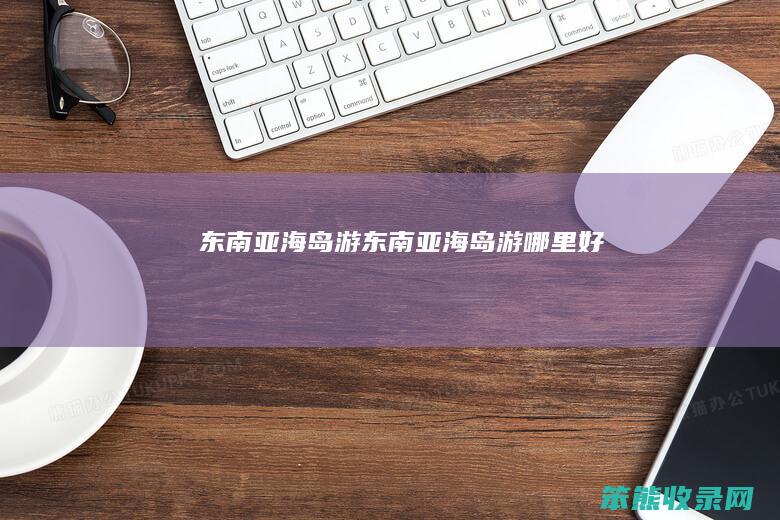 东南亚海岛游东南亚海岛游哪里好