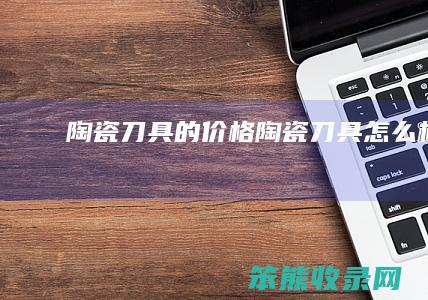 陶瓷刀具的价格（陶瓷刀具怎么样）