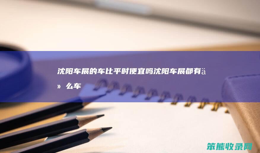 沈阳车展的车比平时便宜吗（沈阳车展都有什么车型）