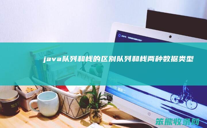 java队列和栈的区别(队列和栈两种数据类型有什么相同点和区别)