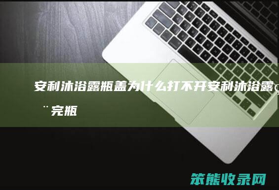 安利沐浴露瓶盖为什么打不开(安利沐浴露用完瓶子打不开)