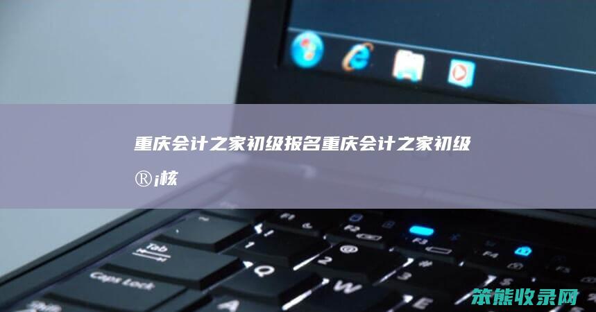 重庆会计之家初级报名重庆会计之家初级审核