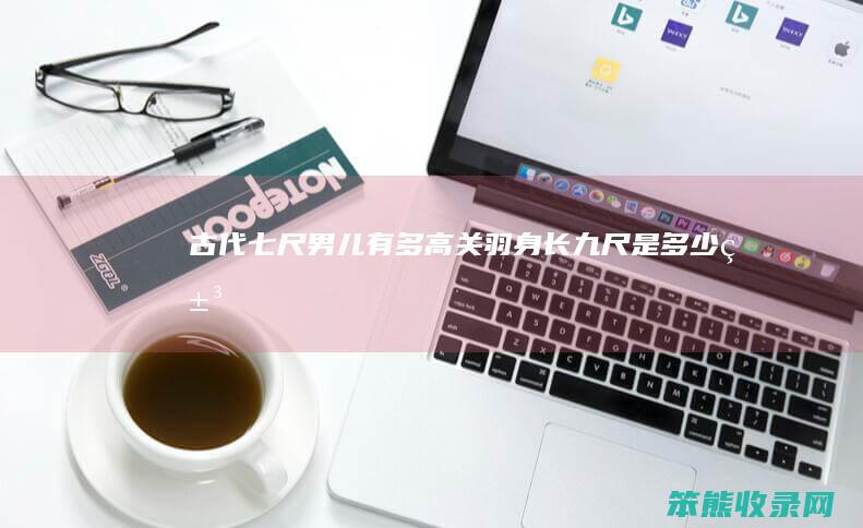 古代七尺男儿有多高关羽身长九尺是米