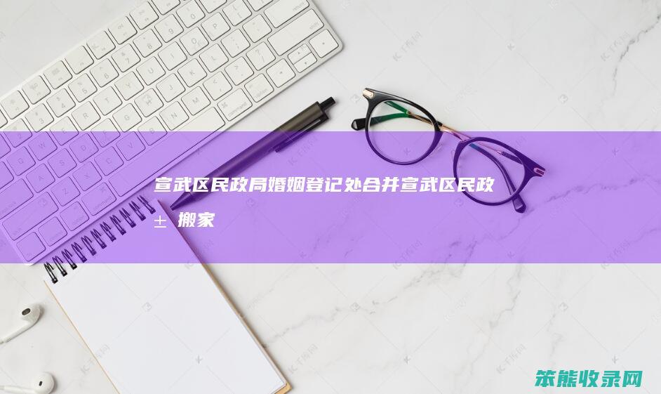 宣武区民政局婚姻登记处合并(宣武区民政局搬家了吗)