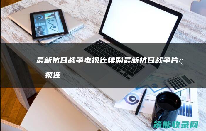 最新抗日战争电视连续剧最新抗日战争片电视连