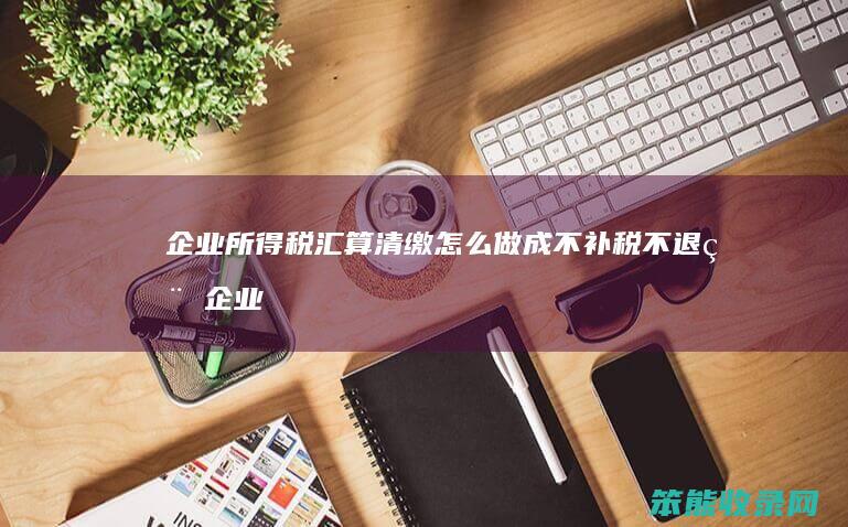 企业所得税汇算清缴怎么做成不补税不退税（企业所得税汇算清缴补税原因）