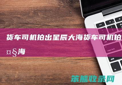 货车司机拍出星辰大海（货车司机拍出星辰大海）