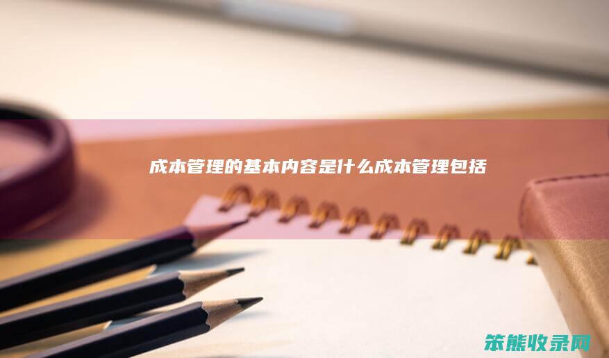 成本管理的基本内容是什么(成本管理包括)