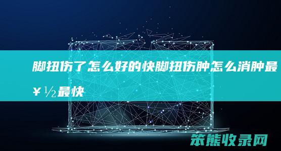 脚扭伤了怎么好的快(脚扭伤肿怎么消肿最好最快)