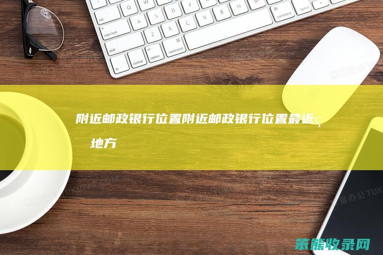 附近邮政银行位置(附近邮政银行位置最近的地方有哪些)