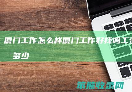 厦门工作怎么样(厦门工作好找吗工资大概是多少)