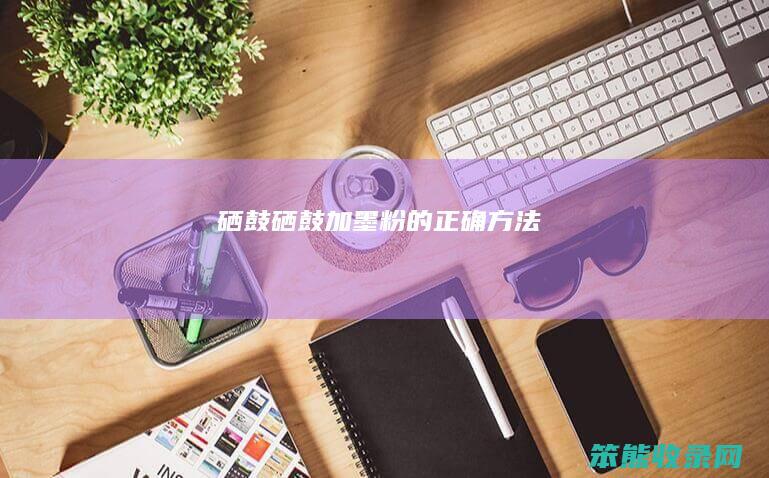 硒鼓（硒鼓加墨粉的正确方法）