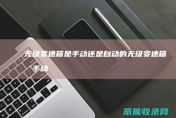 无级变速箱是手动还是自动的（无级变速箱是手动挡还是自动挡）