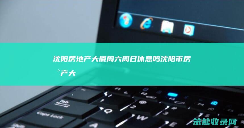 沈阳房地产大厦周六周日休息吗沈阳市房地产大