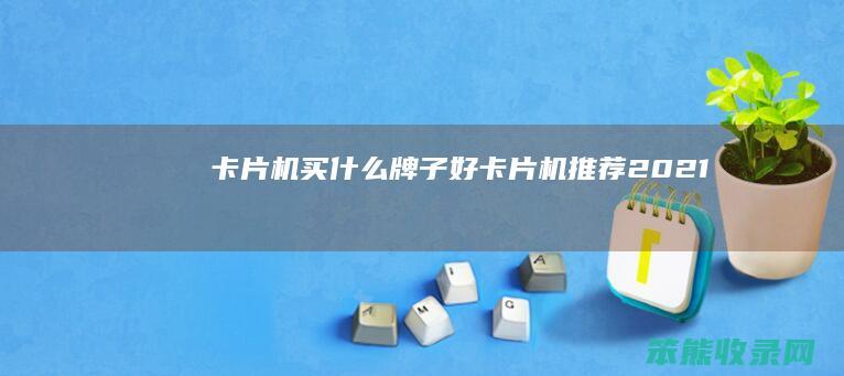 卡片机买牌子好卡片机推荐2021