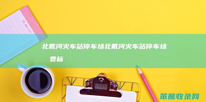 北戴河火车站停车场（北戴河火车站停车场收费标准2023）