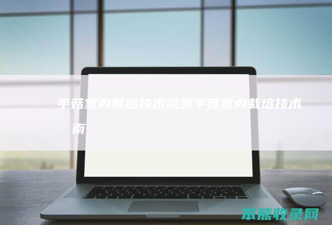 平菇室内栽培技术视频（平菇室内栽培技术指南）