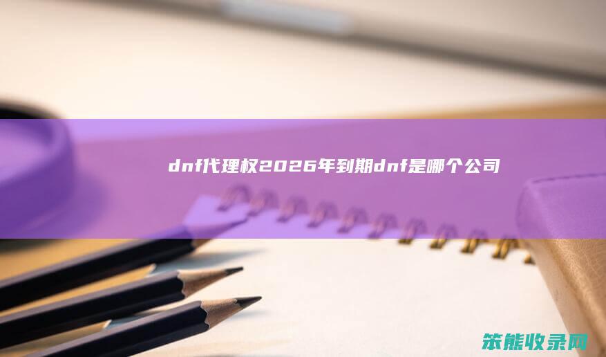 dnf代理权2026年到期dnf是公司
