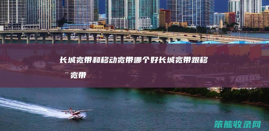 长城宽带和移动宽带哪个好（长城宽带跟移动宽带）