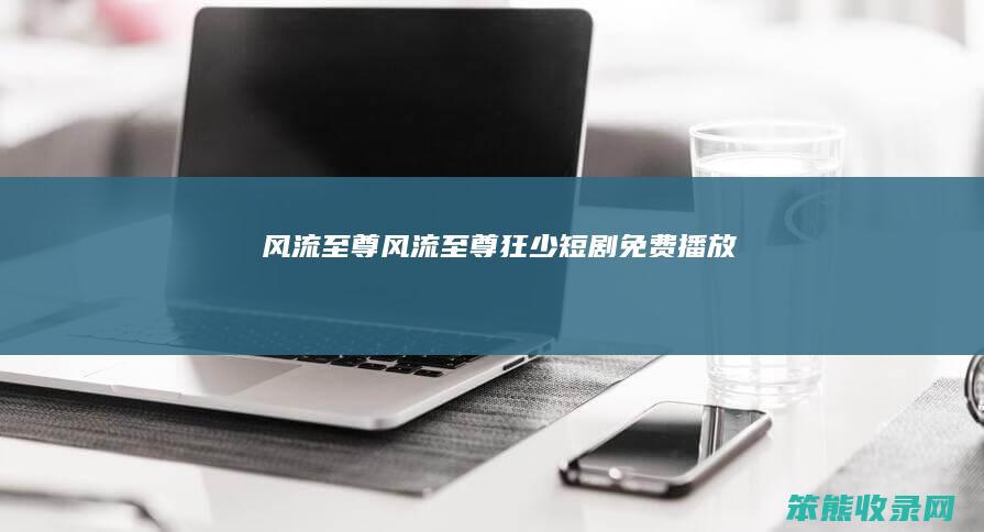 风流至尊风流至尊狂少短剧免费播放