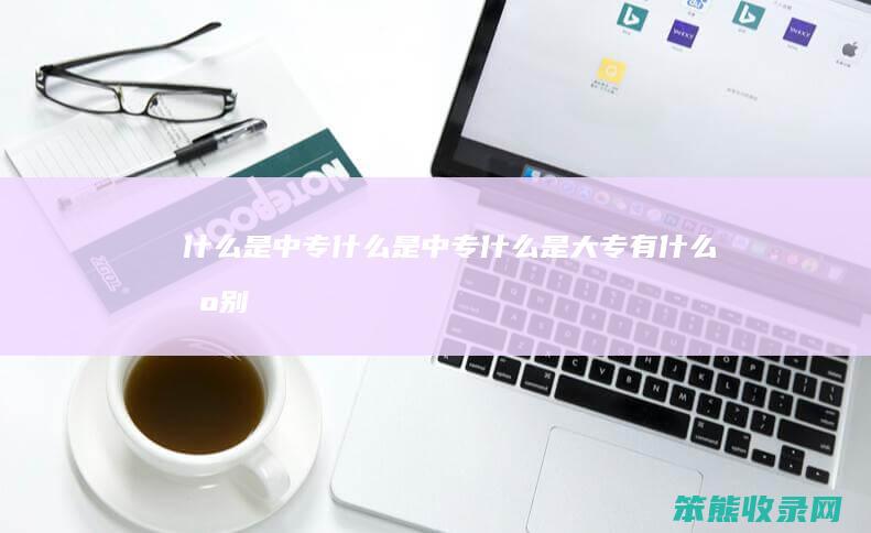 什么是中专（什么是中专什么是大专有什么区别）
