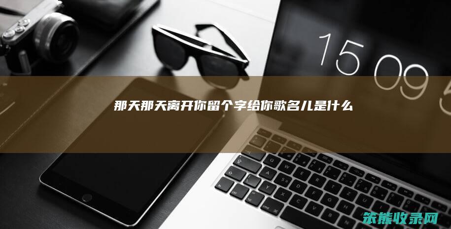 那天（那天离开你留个字给你歌名儿是什么）