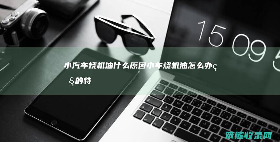 小汽车烧机油什么原因(小车烧机油怎么办烧的特别厉害)