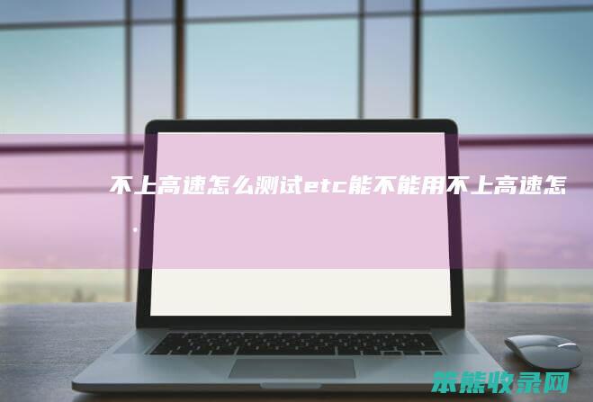 不上高速怎么测试etc能不能用(不上高速怎样知道etc可用)